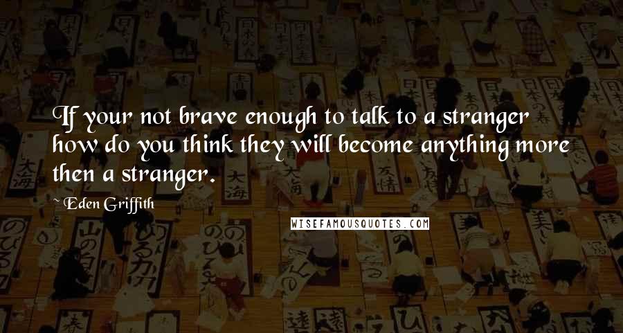 Eden Griffith Quotes: If your not brave enough to talk to a stranger how do you think they will become anything more then a stranger.