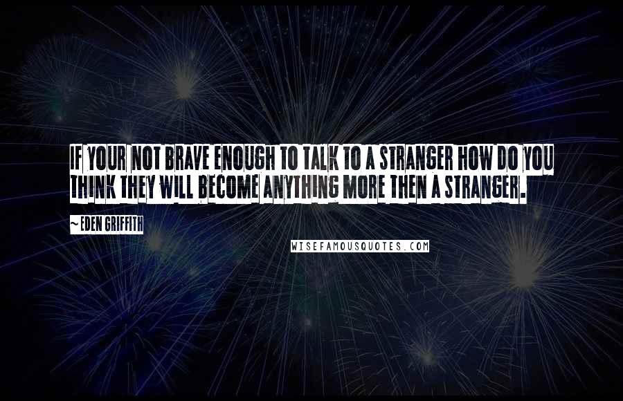 Eden Griffith Quotes: If your not brave enough to talk to a stranger how do you think they will become anything more then a stranger.