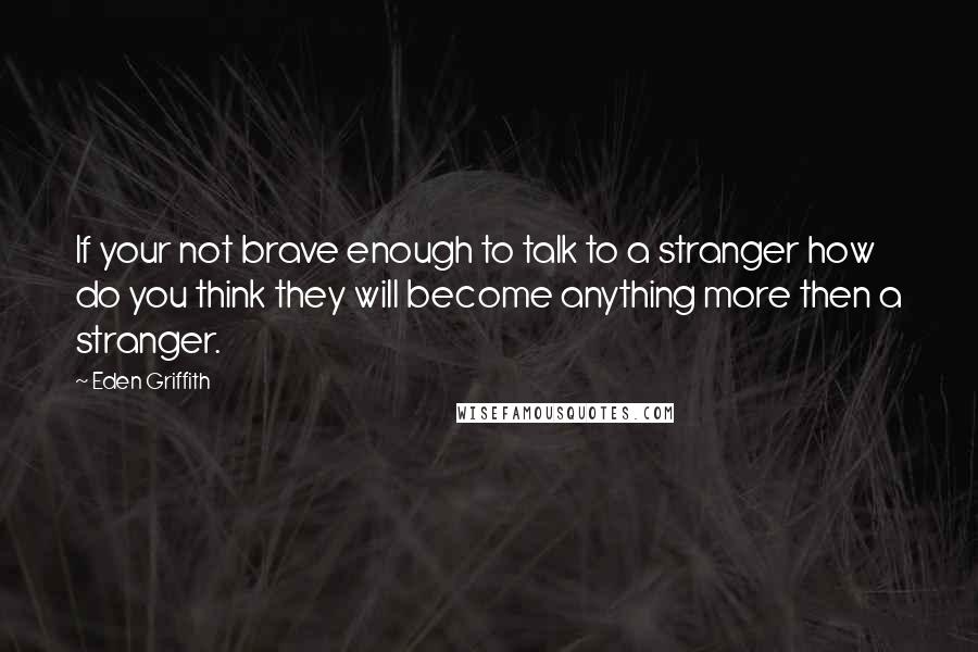 Eden Griffith Quotes: If your not brave enough to talk to a stranger how do you think they will become anything more then a stranger.