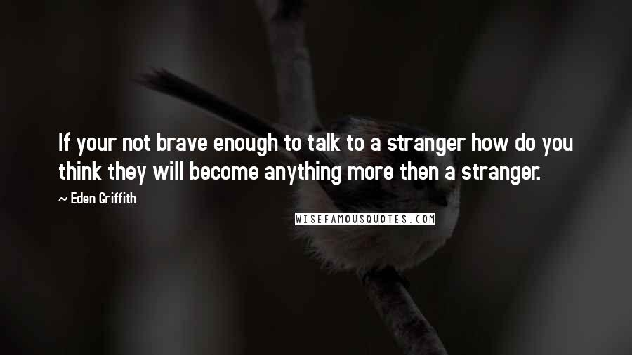 Eden Griffith Quotes: If your not brave enough to talk to a stranger how do you think they will become anything more then a stranger.