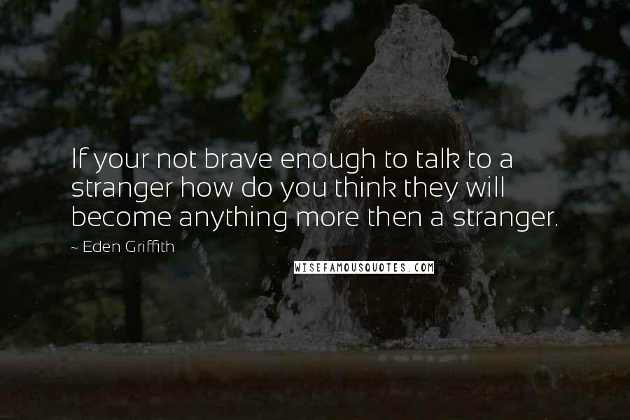 Eden Griffith Quotes: If your not brave enough to talk to a stranger how do you think they will become anything more then a stranger.