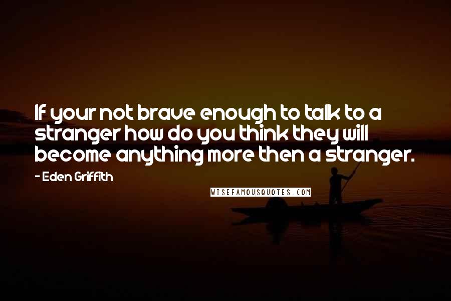 Eden Griffith Quotes: If your not brave enough to talk to a stranger how do you think they will become anything more then a stranger.