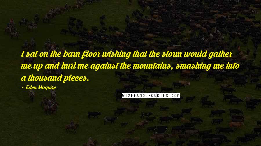 Eden Maguire Quotes: I sat on the barn floor wishing that the storm would gather me up and hurl me against the mountains, smashing me into a thousand pieces.