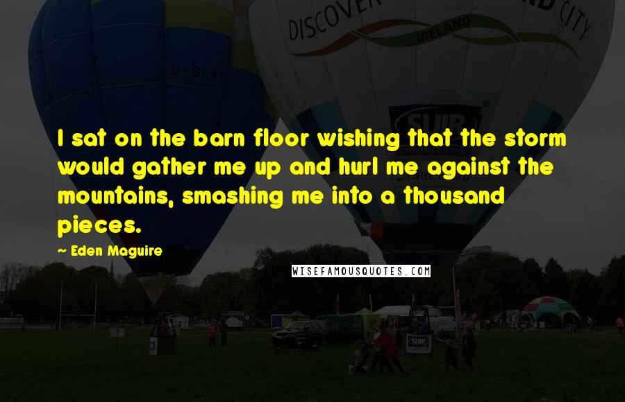 Eden Maguire Quotes: I sat on the barn floor wishing that the storm would gather me up and hurl me against the mountains, smashing me into a thousand pieces.