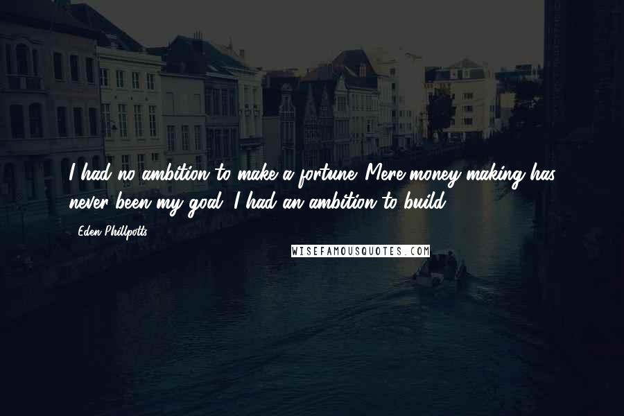 Eden Phillpotts Quotes: I had no ambition to make a fortune. Mere money-making has never been my goal, I had an ambition to build.