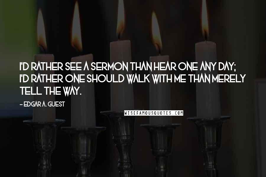 Edgar A. Guest Quotes: I'd rather see a sermon than hear one any day; I'd rather one should walk with me than merely tell the way.