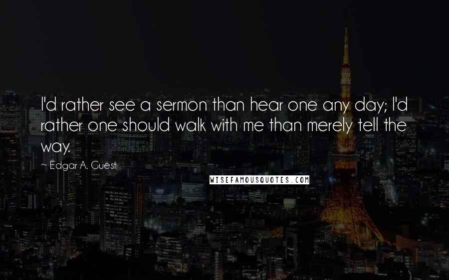 Edgar A. Guest Quotes: I'd rather see a sermon than hear one any day; I'd rather one should walk with me than merely tell the way.