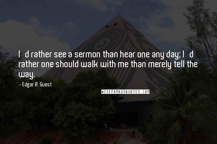 Edgar A. Guest Quotes: I'd rather see a sermon than hear one any day; I'd rather one should walk with me than merely tell the way.
