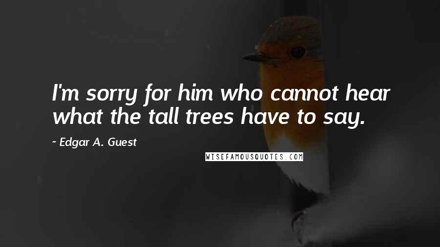 Edgar A. Guest Quotes: I'm sorry for him who cannot hear what the tall trees have to say.