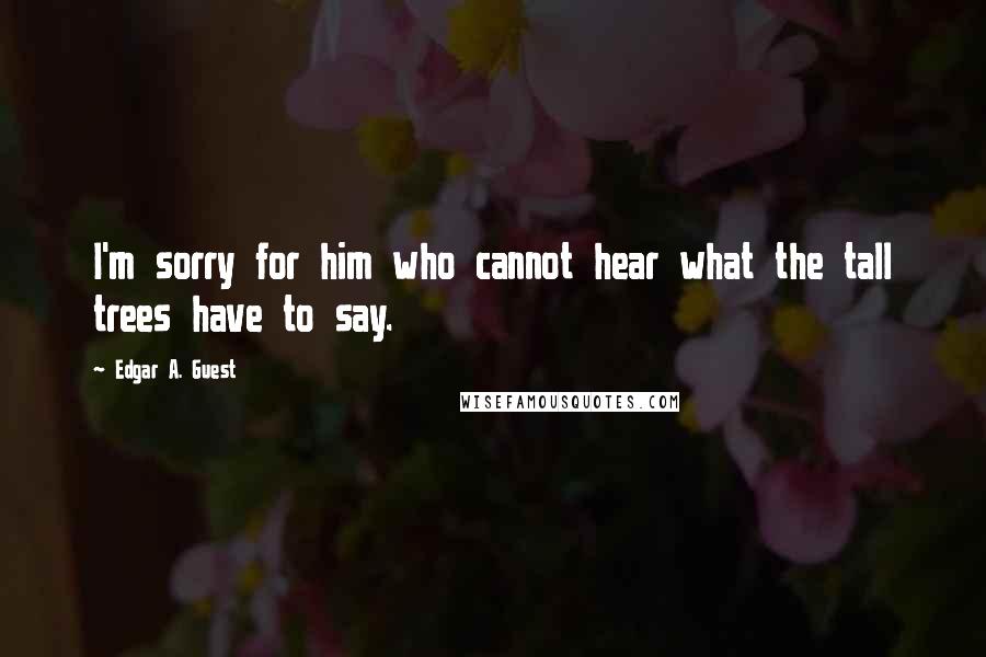 Edgar A. Guest Quotes: I'm sorry for him who cannot hear what the tall trees have to say.