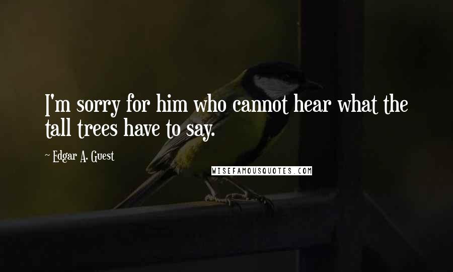 Edgar A. Guest Quotes: I'm sorry for him who cannot hear what the tall trees have to say.