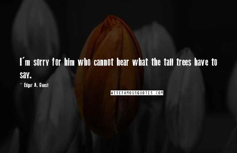 Edgar A. Guest Quotes: I'm sorry for him who cannot hear what the tall trees have to say.