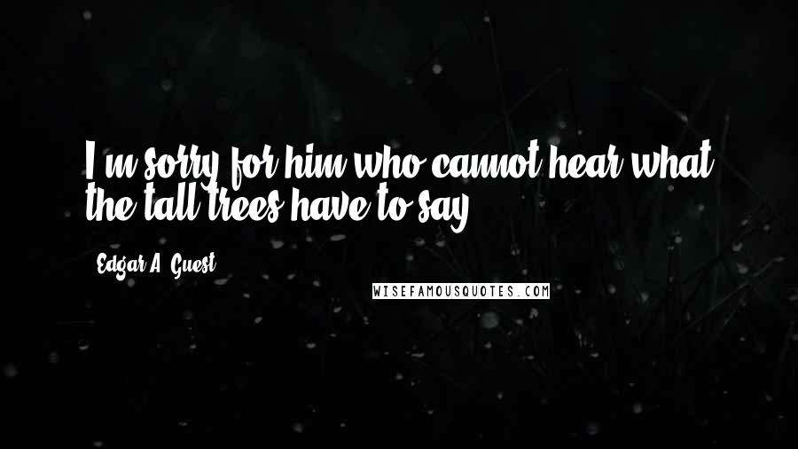 Edgar A. Guest Quotes: I'm sorry for him who cannot hear what the tall trees have to say.