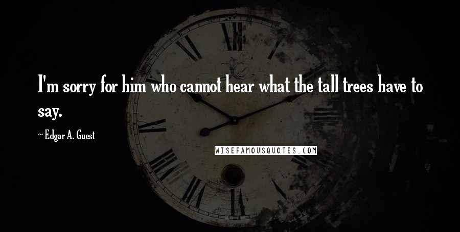 Edgar A. Guest Quotes: I'm sorry for him who cannot hear what the tall trees have to say.