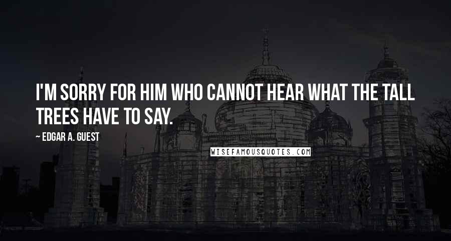 Edgar A. Guest Quotes: I'm sorry for him who cannot hear what the tall trees have to say.