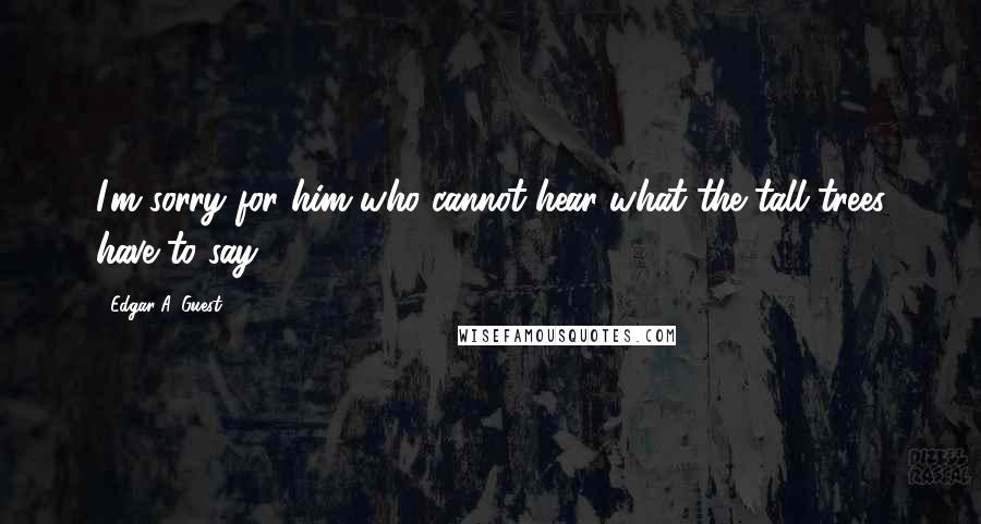 Edgar A. Guest Quotes: I'm sorry for him who cannot hear what the tall trees have to say.