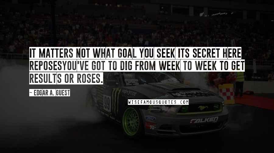 Edgar A. Guest Quotes: It matters not what goal you seek Its secret here reposesYou've got to dig from week to week To get Results or Roses.