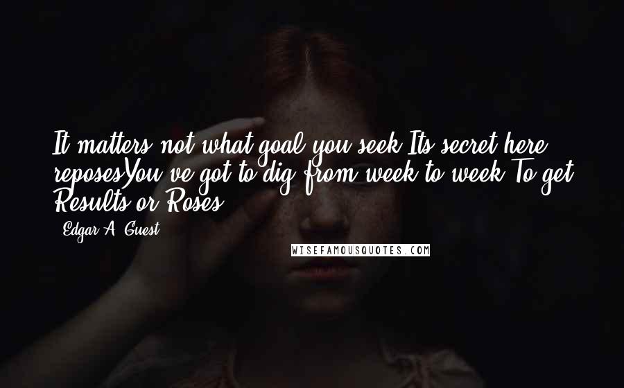 Edgar A. Guest Quotes: It matters not what goal you seek Its secret here reposesYou've got to dig from week to week To get Results or Roses.