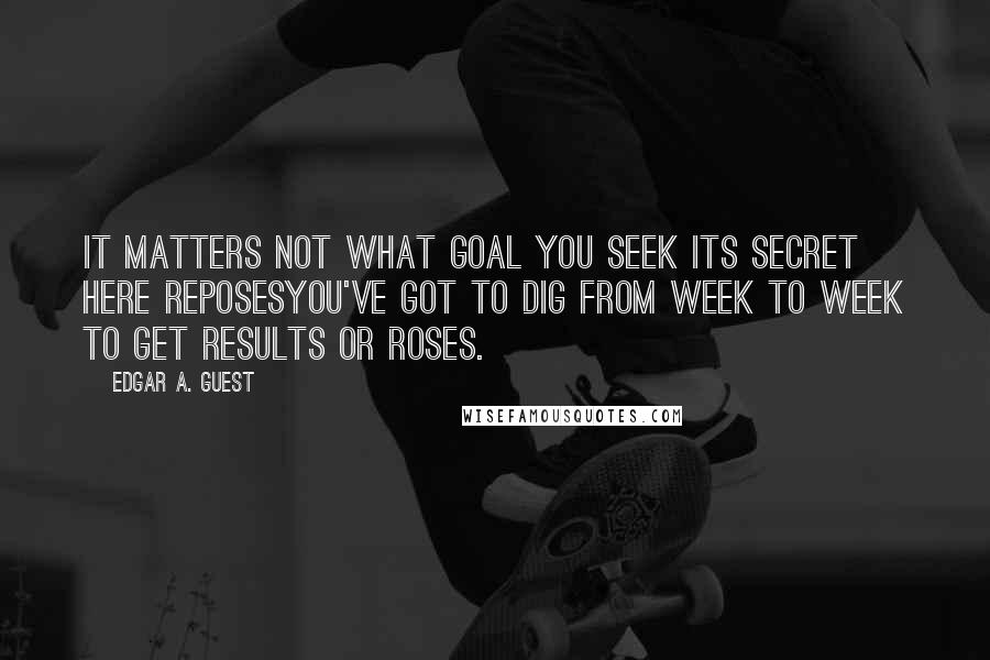 Edgar A. Guest Quotes: It matters not what goal you seek Its secret here reposesYou've got to dig from week to week To get Results or Roses.