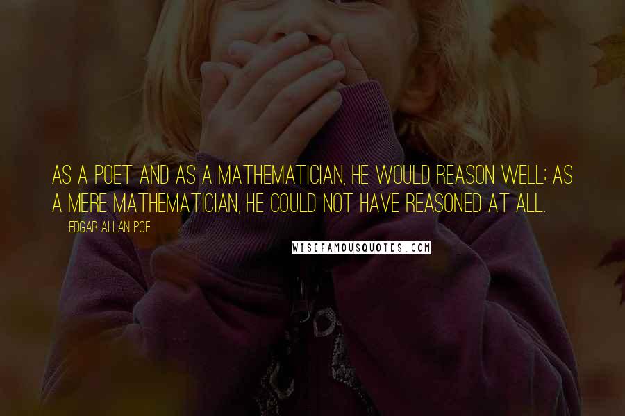 Edgar Allan Poe Quotes: As a poet and as a mathematician, he would reason well; as a mere mathematician, he could not have reasoned at all.