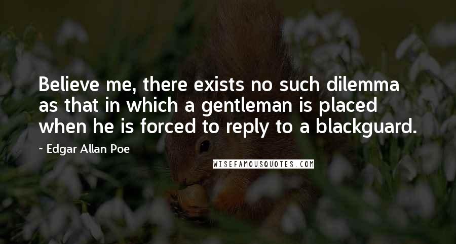 Edgar Allan Poe Quotes: Believe me, there exists no such dilemma as that in which a gentleman is placed when he is forced to reply to a blackguard.