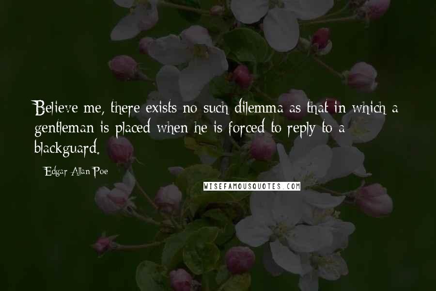 Edgar Allan Poe Quotes: Believe me, there exists no such dilemma as that in which a gentleman is placed when he is forced to reply to a blackguard.