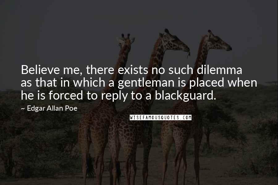 Edgar Allan Poe Quotes: Believe me, there exists no such dilemma as that in which a gentleman is placed when he is forced to reply to a blackguard.