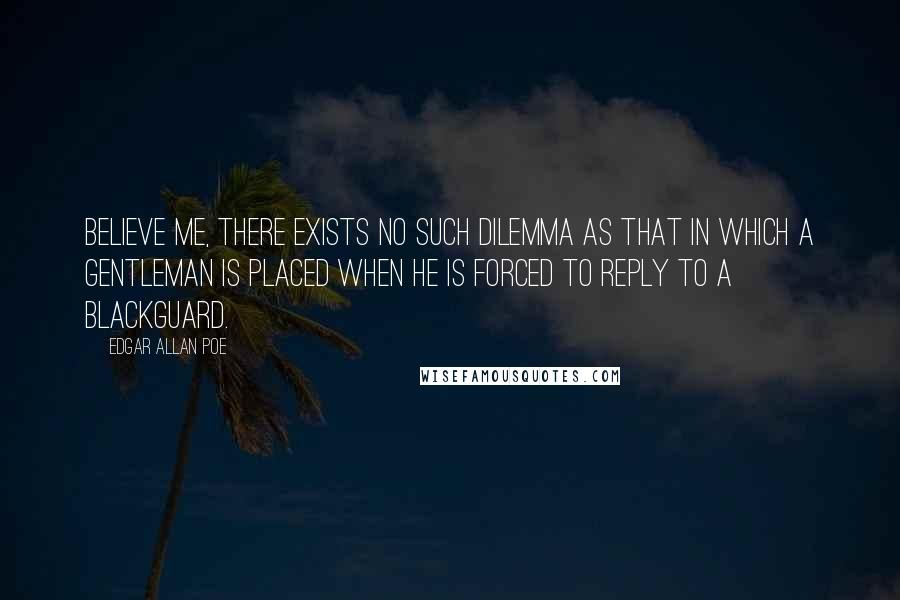 Edgar Allan Poe Quotes: Believe me, there exists no such dilemma as that in which a gentleman is placed when he is forced to reply to a blackguard.
