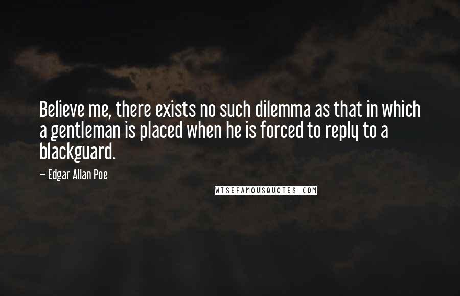 Edgar Allan Poe Quotes: Believe me, there exists no such dilemma as that in which a gentleman is placed when he is forced to reply to a blackguard.