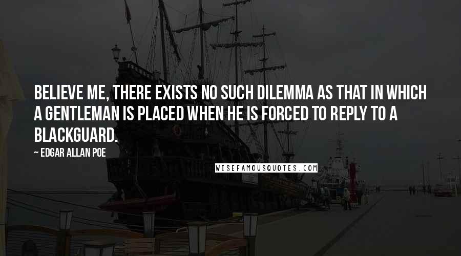 Edgar Allan Poe Quotes: Believe me, there exists no such dilemma as that in which a gentleman is placed when he is forced to reply to a blackguard.