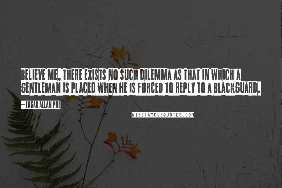 Edgar Allan Poe Quotes: Believe me, there exists no such dilemma as that in which a gentleman is placed when he is forced to reply to a blackguard.