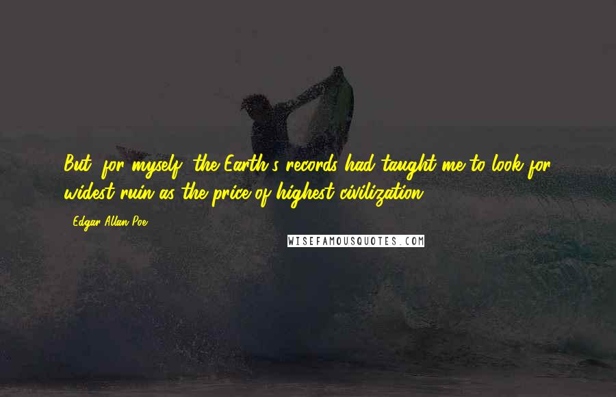 Edgar Allan Poe Quotes: But, for myself, the Earth's records had taught me to look for widest ruin as the price of highest civilization.