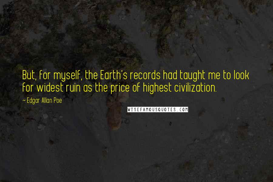 Edgar Allan Poe Quotes: But, for myself, the Earth's records had taught me to look for widest ruin as the price of highest civilization.