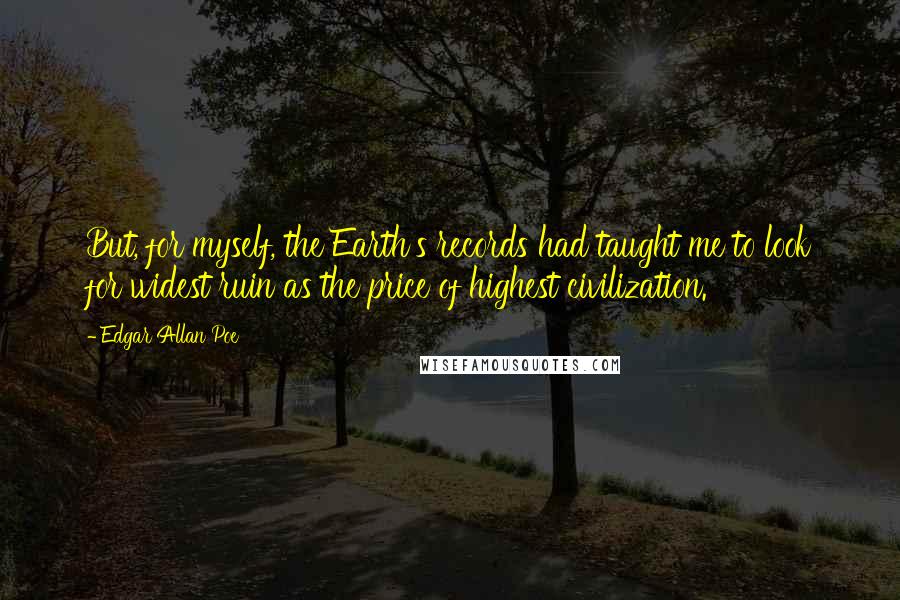 Edgar Allan Poe Quotes: But, for myself, the Earth's records had taught me to look for widest ruin as the price of highest civilization.