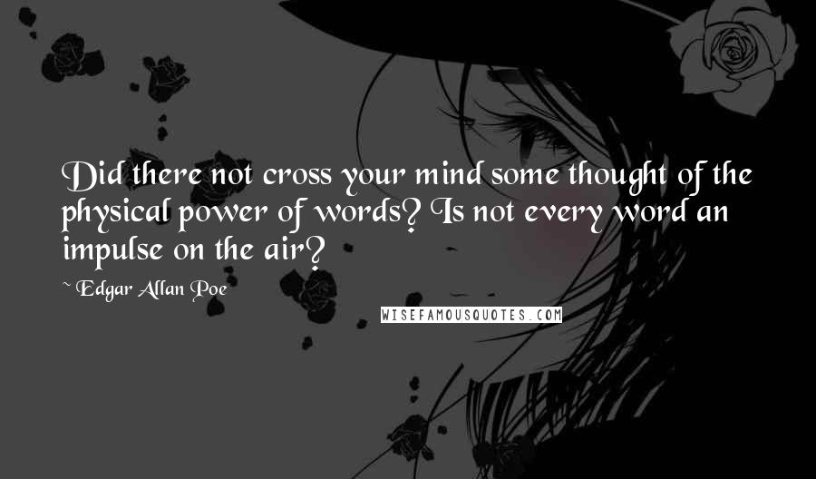 Edgar Allan Poe Quotes: Did there not cross your mind some thought of the physical power of words? Is not every word an impulse on the air?