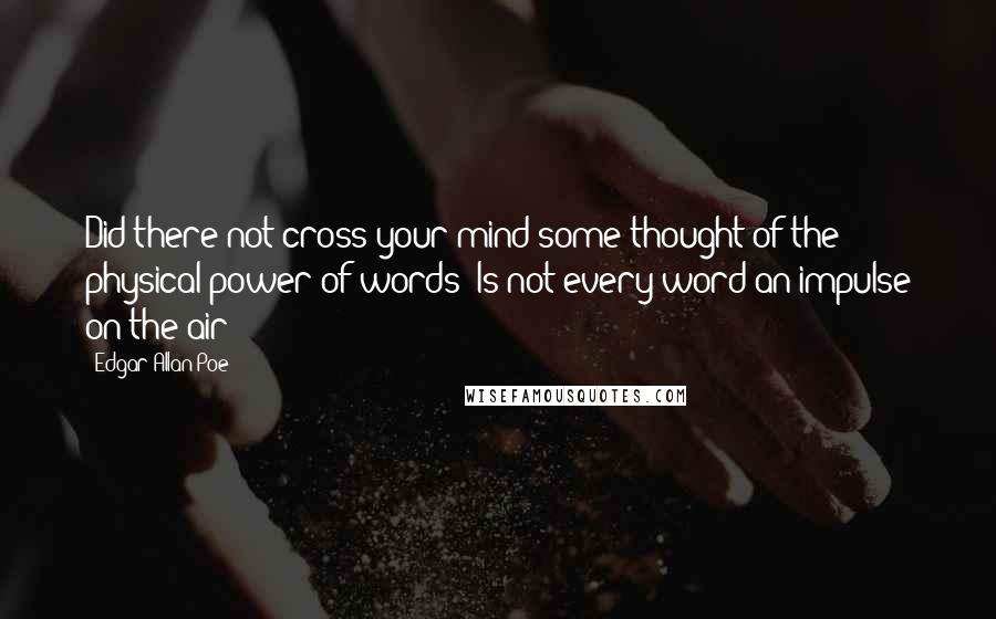 Edgar Allan Poe Quotes: Did there not cross your mind some thought of the physical power of words? Is not every word an impulse on the air?
