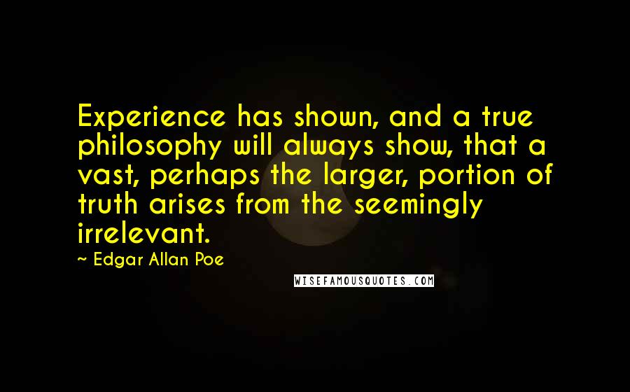 Edgar Allan Poe Quotes: Experience has shown, and a true philosophy will always show, that a vast, perhaps the larger, portion of truth arises from the seemingly irrelevant.