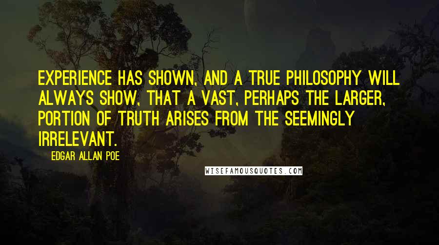 Edgar Allan Poe Quotes: Experience has shown, and a true philosophy will always show, that a vast, perhaps the larger, portion of truth arises from the seemingly irrelevant.