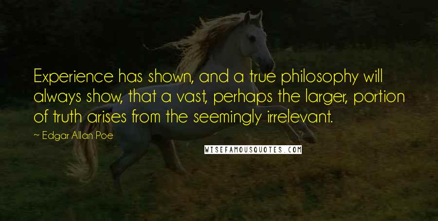 Edgar Allan Poe Quotes: Experience has shown, and a true philosophy will always show, that a vast, perhaps the larger, portion of truth arises from the seemingly irrelevant.