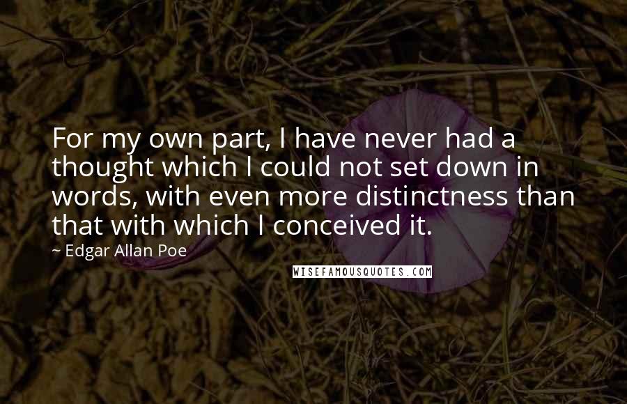 Edgar Allan Poe Quotes: For my own part, I have never had a thought which I could not set down in words, with even more distinctness than that with which I conceived it.