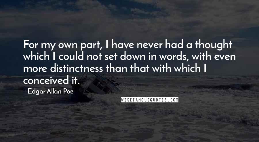 Edgar Allan Poe Quotes: For my own part, I have never had a thought which I could not set down in words, with even more distinctness than that with which I conceived it.