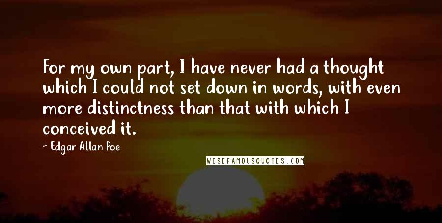 Edgar Allan Poe Quotes: For my own part, I have never had a thought which I could not set down in words, with even more distinctness than that with which I conceived it.