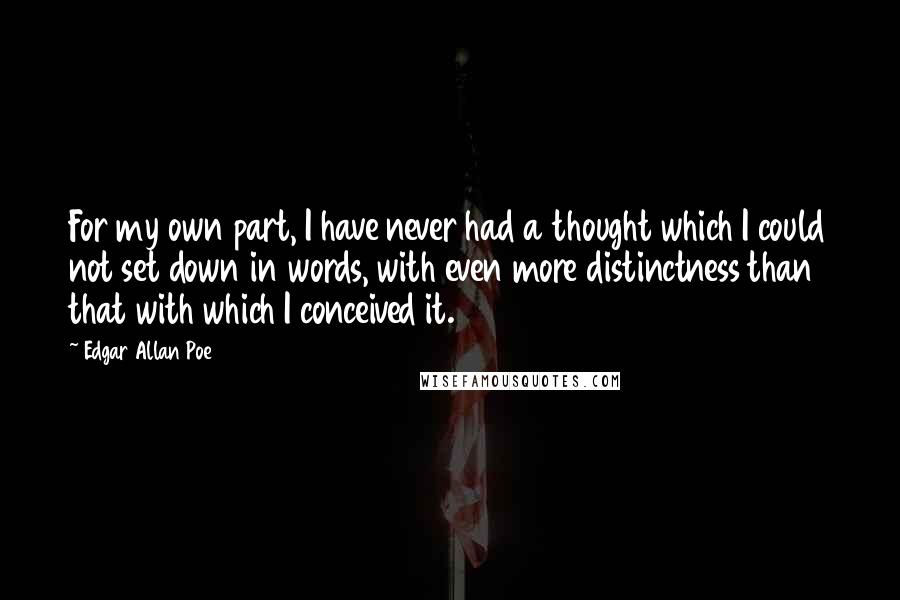 Edgar Allan Poe Quotes: For my own part, I have never had a thought which I could not set down in words, with even more distinctness than that with which I conceived it.