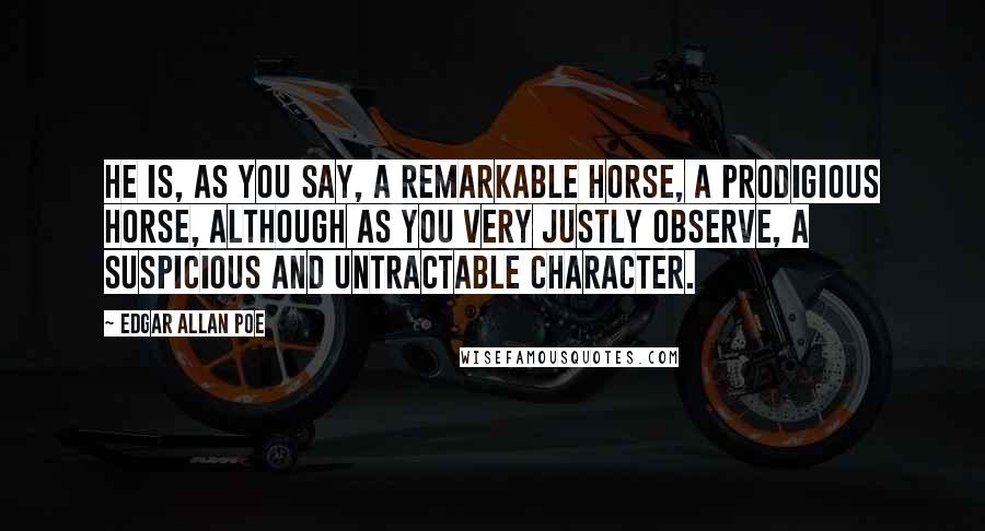 Edgar Allan Poe Quotes: He is, as you say, a remarkable horse, a prodigious horse, although as you very justly observe, a suspicious and untractable character.