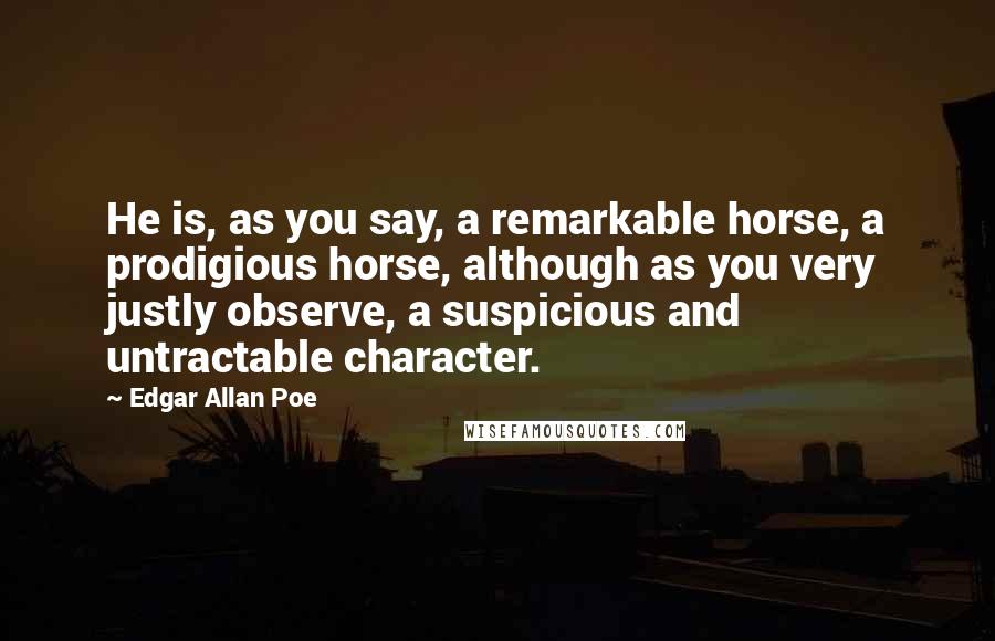 Edgar Allan Poe Quotes: He is, as you say, a remarkable horse, a prodigious horse, although as you very justly observe, a suspicious and untractable character.