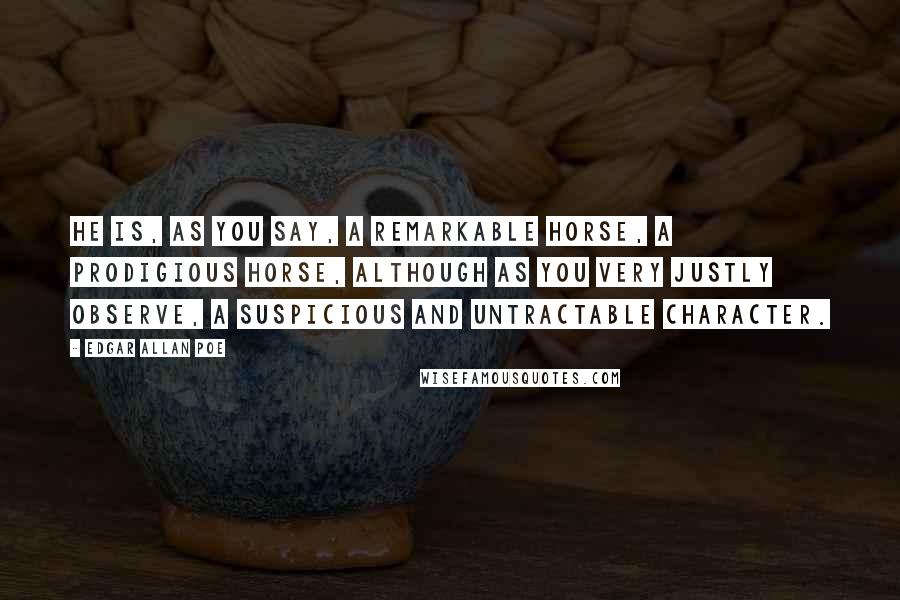 Edgar Allan Poe Quotes: He is, as you say, a remarkable horse, a prodigious horse, although as you very justly observe, a suspicious and untractable character.