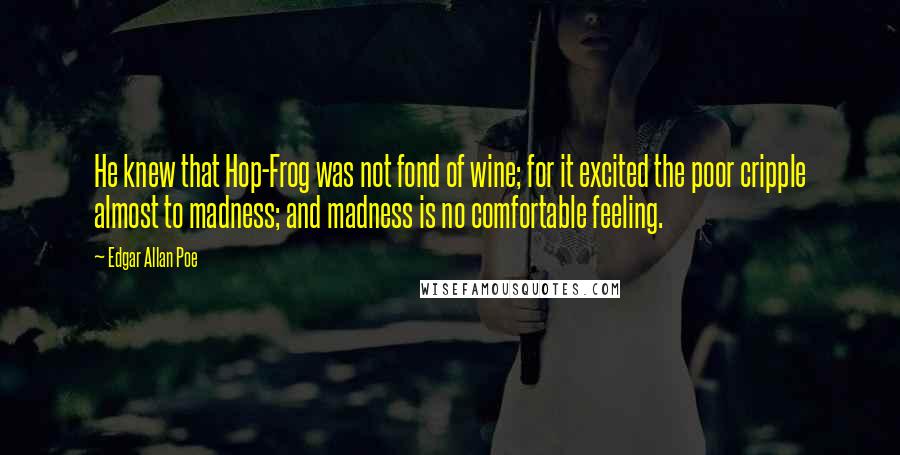 Edgar Allan Poe Quotes: He knew that Hop-Frog was not fond of wine; for it excited the poor cripple almost to madness; and madness is no comfortable feeling.