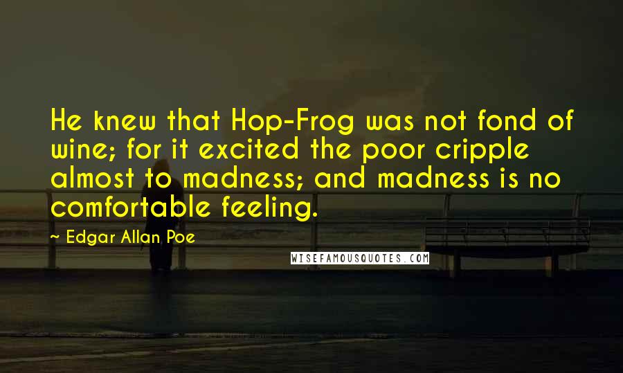 Edgar Allan Poe Quotes: He knew that Hop-Frog was not fond of wine; for it excited the poor cripple almost to madness; and madness is no comfortable feeling.