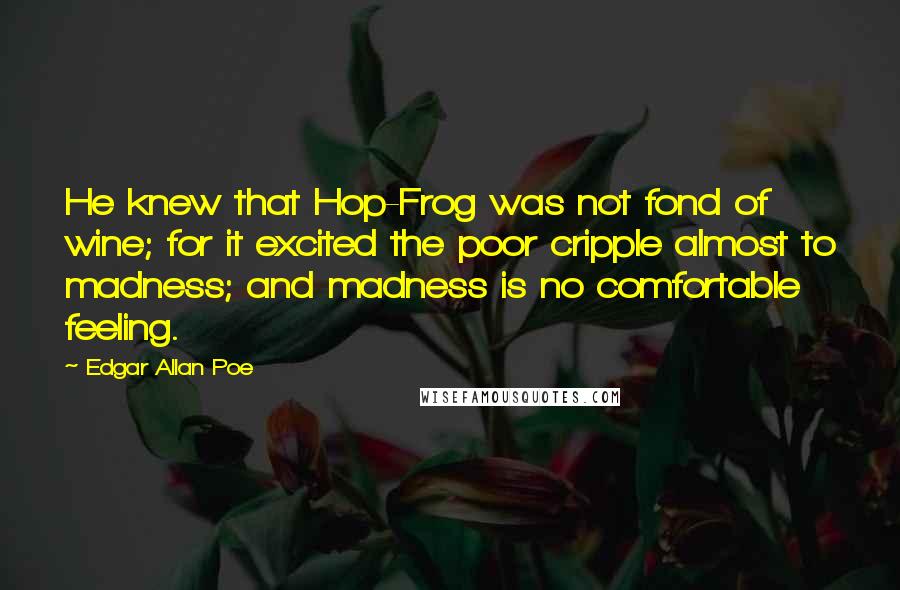 Edgar Allan Poe Quotes: He knew that Hop-Frog was not fond of wine; for it excited the poor cripple almost to madness; and madness is no comfortable feeling.