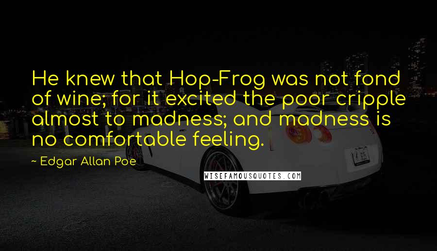 Edgar Allan Poe Quotes: He knew that Hop-Frog was not fond of wine; for it excited the poor cripple almost to madness; and madness is no comfortable feeling.